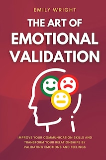 The Art Of Emotional Validation: Improve Your Communication Skills And Transform Your Relationships By Validating Emotions And Feeli