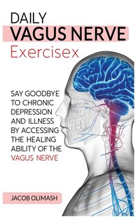 Daily Vagus Nerve Exercises: Say Goodbye To Chronic Depression And Illness By Accessing The Healing Ability Of The Vagus Nerve