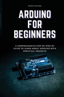 Arduino For Beginners: A Comprehensive Step By Step By Guide To Learn About Arduino With Practical Projects