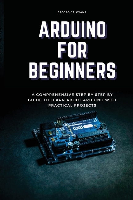 Arduino For Beginners: A Comprehensive Step By Step By Guide To Learn About Arduino With Practical Projects