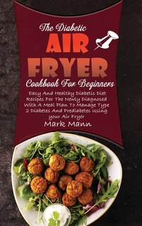 The Diabetic Air Fryer Cookbook For Beginners: Easy And Healthy Diabetic Diet Recipes For The Newly Diagnosed With A Meal Plan To Manage Type 2 Di