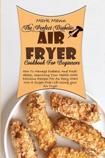 The Perfect Diabetic Air Fryer Cookbook For Beginners: How To Manage Diabetes And Prediabetes, Improving Your Health With Delicious Recipes For An Easy St