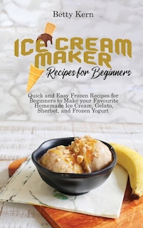 Ice Cream Maker Recipes For Beginners: Quick And Easy Frozen Recipes For Beginners To Make Your Favourite Homemade Ice Cream, Gelato, Sher