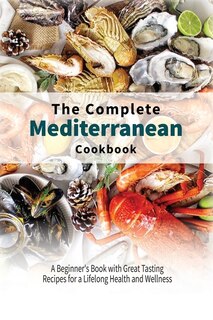 The Complete Mediterranean Cookbook: A Beginner's Book With Great Tasting Recipes For A Lifelong Health And Wellness