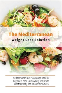 The Mediterranean Diet Weight Loss Solution: The Complete Guide For Beginners, Simple And Easy Mediterranean Cookbook For Everyone