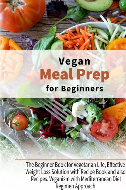 Vegan Meal Prep For Beginners: The Beginner Book For Vegetarian Life, Effective Weight Loss Solution With Recipe Book And Also Rec