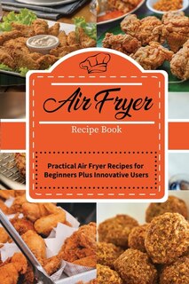 Air Fryer Recipe Book: Practical Air Fryer Recipes For Beginners Plus Innovative Users