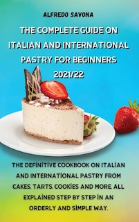 The Complete Guide On Italian And International Pastry For Beginners 2021/22: The Definitive Cookbook On Italian And International Pastry From Cakes, Tarts, Cookies And More, Al