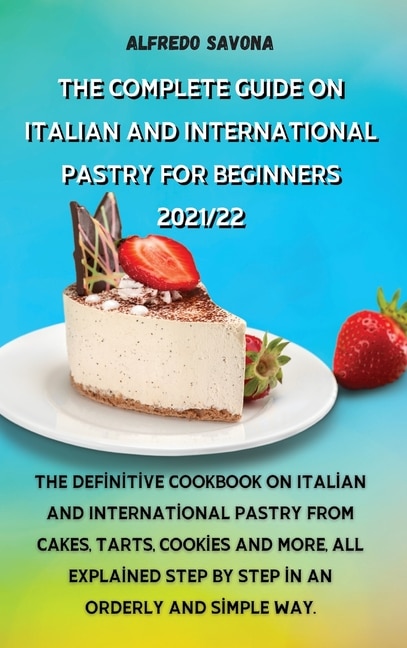 The Complete Guide On Italian And International Pastry For Beginners 2021/22: The Definitive Cookbook On Italian And International Pastry From Cakes, Tarts, Cookies And More, Al