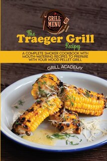 The Traeger Grill Recipes: A Complete Smoker Cookbook With Mouth-watering Recipes To Prepare With Your Wood Pellet Grill