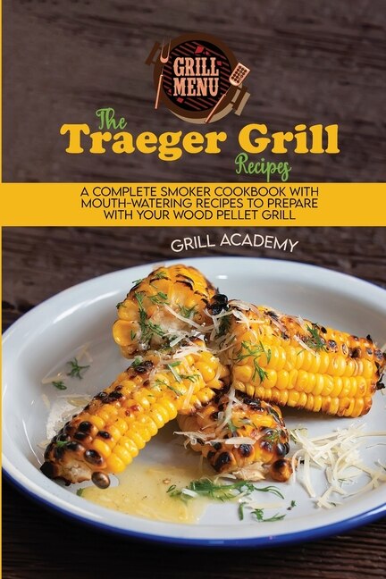 The Traeger Grill Recipes: A Complete Smoker Cookbook With Mouth-watering Recipes To Prepare With Your Wood Pellet Grill