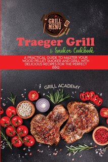 Traeger Grill & Smoker Cookbook: A Practical Guide To Master Your Wood Pellet Smoker And Grill With Delicious Recipes For The Perfec