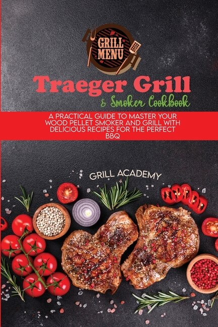 Traeger Grill & Smoker Cookbook: A Practical Guide To Master Your Wood Pellet Smoker And Grill With Delicious Recipes For The Perfec
