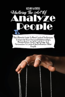 Mastering The Art Of Analyzing People: The Ultimate Guide To Mind Control Techniques To Improve Your Personal Relationships, Manipulation,
