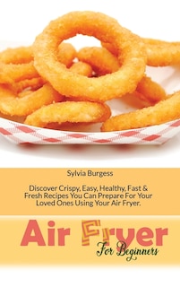 Air Fryer For Beginners: Discover Crispy, Easy, Healthy, Fast & Fresh Recipes You Can Prepare For Your Loved Ones Using Your