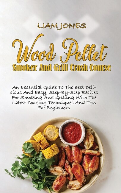Wood Pellet Smoker And Grill Crash Course: An Essential Guide To The Best Delicious And Easy, Step-by-step Recipes For Smoking And Grilling Wi