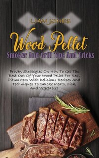 Wood Pellet Smoker And Grill Tips And Tricks: Proven Strategies On How To Get The Best Out Of Your Wood Pellet For Real Pitmasters With Delicious