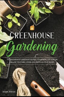 Greenhouse Gardening: Everything You Need To Know To Start Growing Vegetables, Herbs, And Fruit At Home Without Soil