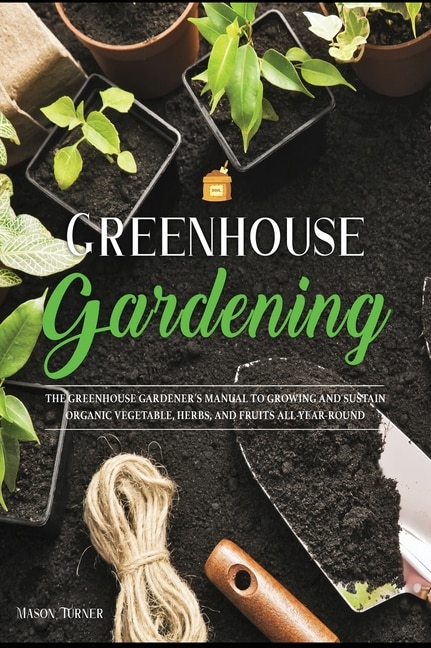Greenhouse Gardening: Everything You Need To Know To Start Growing Vegetables, Herbs, And Fruit At Home Without Soil