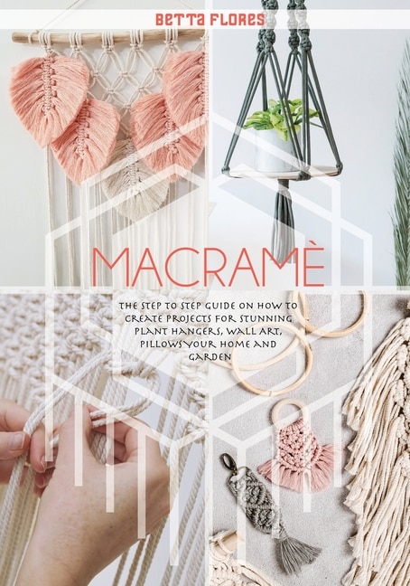 Macrame&#769;: The Step To Step Guide On How To Create Projects For Stunning Plant Hangers, Wall Art, Pillows Your
