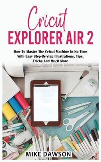 Cricut Explorer Air 2: How To Master The Cricut Machine In No Time With Easy Step-by-step Illustrations, Tips, Tricks And