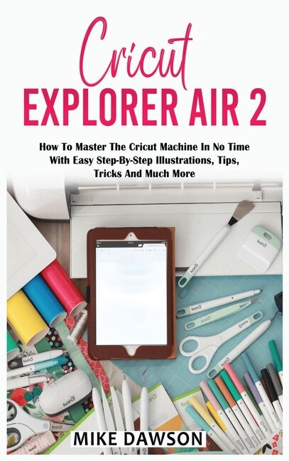 Cricut Explorer Air 2: How To Master The Cricut Machine In No Time With Easy Step-by-step Illustrations, Tips, Tricks And