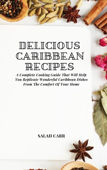 Delicious Caribbean Recipes: A Complete Cooking Guide That Will Help You Replicate Wonderful Caribbean Dishes From The Comfort O