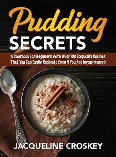 Pudding Secrets: A Cookbook For Beginners With Over 100 Exquisite Recipes That You Can Easily Replicate Even If You