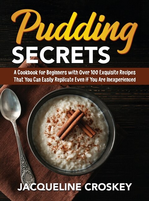 Pudding Secrets: A Cookbook For Beginners With Over 100 Exquisite Recipes That You Can Easily Replicate Even If You