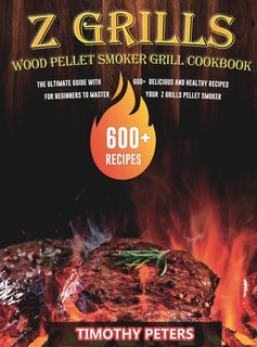 Z Grills Wood Pellet Smoker & Grill Cookbook: The Ultimate Guide With 600+ Delicious And Healthy Recipes For Beginners To Master Your Z Grills Pe