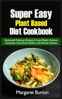 Super Easy Plant Based Diet Cookbook: Amazingly Delicious Recipes To Lose Weight, Balance Hormones, Boost Brain Health, And Reverse Disea