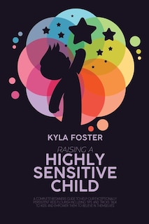 Raising A Highly Sensitive Child: A Complete Beginners Guide To Help Our Exceptionally Persistent Kids Flourish Including Tips And Tricks Talk To Kids And Empower Them To Believe In Themselves