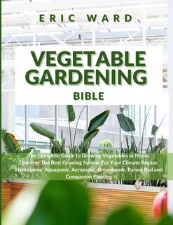 Vegetable Gardening Bible: The Complete Guide To Growing Vegetables At Home. Discover The Best Growing System For Your Climate