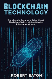 Blockchain Technology: The Ultimate Beginner's Guide About Blockchain Wallet, Mining, Bitcoin, Ethereum And More