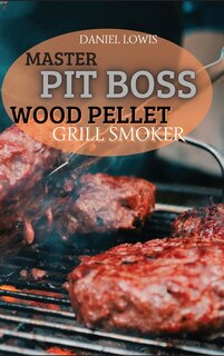 Master Pit Boss Wood Pellet Grill Smoker: Create New And Special Flavor Combinations With The Latest Grilling Trend