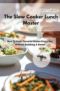 The Slow Cooker Lunch Master: How To Cook Flavorful Dishes Every Day Without Breaking A Sweat