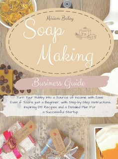Soap Making Business Guide: Turn Your Hobby Into A Source Of Income With Ease Even If You're Just A Beginner, With Step-by-step