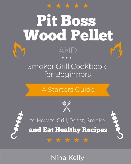 Pit Boss Wood Pellet And Smoker Grill Cookbook For Beginners: A Starters Guide To How To Grill, Roast, Smoke And Eat Healthy Recipes