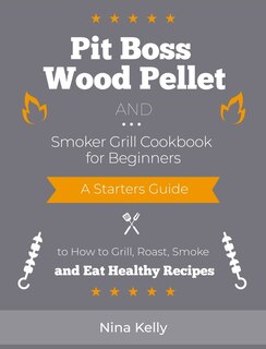 Pit Boss Wood Pellet And Smoker Grill Cookbook For Beginners: A Starters Guide To How To Grill, Roast, Smoke And Eat Healthy Recipes