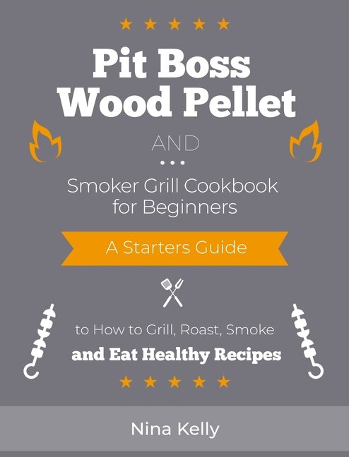 Pit Boss Wood Pellet And Smoker Grill Cookbook For Beginners: A Starters Guide To How To Grill, Roast, Smoke And Eat Healthy Recipes