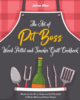 The Art Of Pit Boss Wood Pellet And Smoker Grill Cookbook: Mastering The Art To Smoke And Grill Hundreds Of Mouth-watering Delicious Recipes