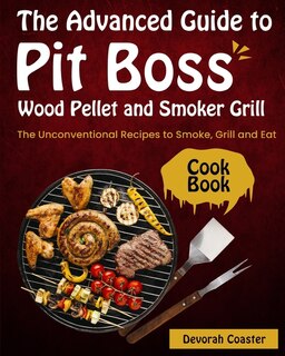 The Advanced Guide To Pit Boss Wood Pellet And Smoker Grill Cookbook: The Unconventional Recipes To Smoke, Grill And Eat