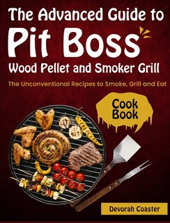 The Advanced Guide To Pit Boss Wood Pellet And Smoker Grill Cookbook: The Unconventional Recipes To Smoke, Grill And Eat