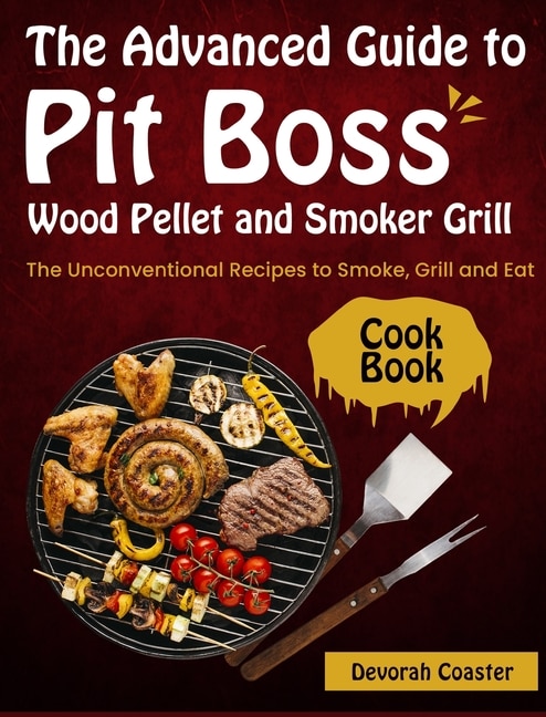 The Advanced Guide To Pit Boss Wood Pellet And Smoker Grill Cookbook: The Unconventional Recipes To Smoke, Grill And Eat