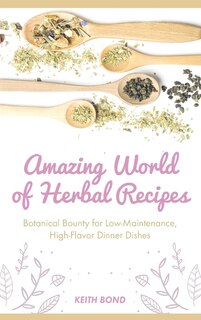 Amazing World Of Herbal Recipes: Botanical Bounty For Low- Maintenance, High-flavor Dinner Dishes