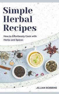 Simple Herbal Recipes: How To Effortlessly Cook With Herbs And Spices