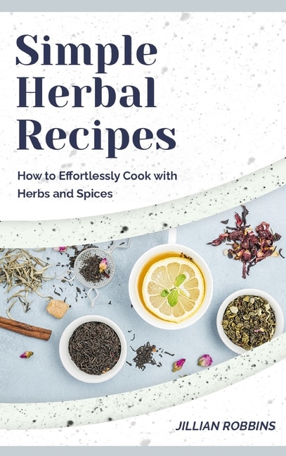 Simple Herbal Recipes: How To Effortlessly Cook With Herbs And Spices