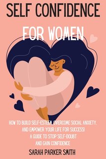 Self Confidence For Women: How To Build Self-esteem, Overcome Social Anxiety, And Empower Your Life For Success! A Guide To St