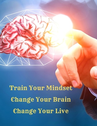 Train Your Mindset, Change Your Brain, Change Your Life: A Simple Guide To Attract Anything You Want In Life