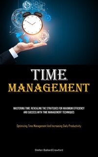Time Management: Mastering Time: Revealing The Strategies For Maximum Efficiency And Success With Time Management Techniques (Optimizing Time Management And Increasing Daily Productivity)